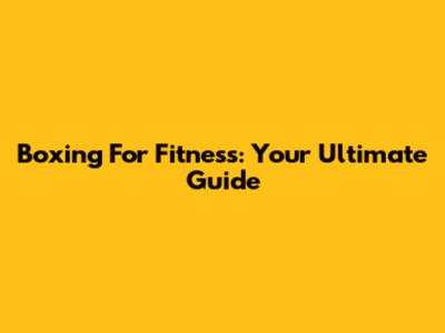 Boxing For Fitness: Your Ultimate Guide