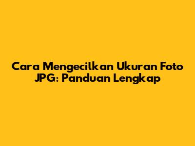 Cara Mengecilkan Ukuran Foto JPG: Panduan Lengkap
